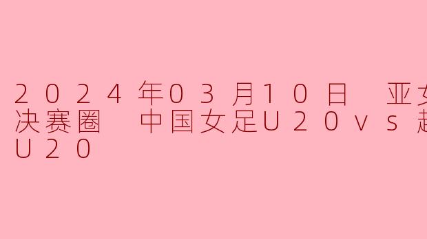 2024年3月10日，在乌兹别克斯坦举行的女足U20亚洲杯决赛圈小组赛中，中国女足U20对阵越南女足U20，最终比分是多少？中国队的进球球员是谁？